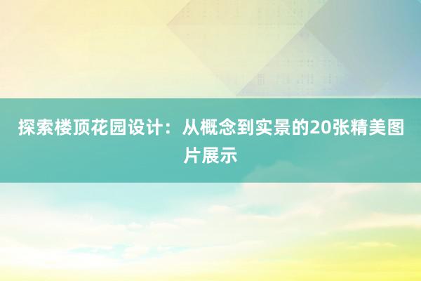 探索楼顶花园设计：从概念到实景的20张精美图片展示